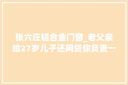 张六庄铝合金门窗_老父亲给27岁儿子还网贷你负责一事无成我负责挣钱拼命