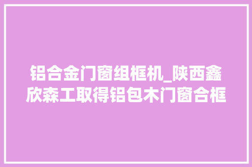 铝合金门窗组框机_陕西鑫欣森工取得铝包木门窗合框机专利提高拼接工作的效率 玻璃门