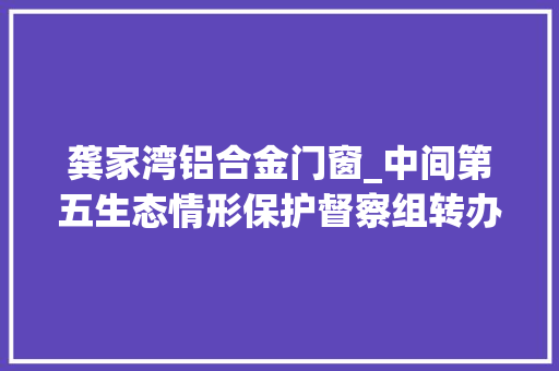 龚家湾铝合金门窗_中间第五生态情形保护督察组转办我市第十二批信访案件
