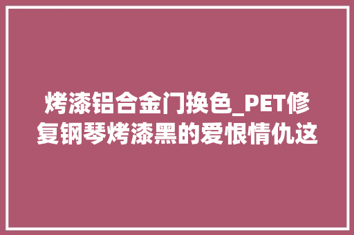 烤漆铝合金门换色_PET修复钢琴烤漆黑的爱恨情仇这是一个无敌的颜色但