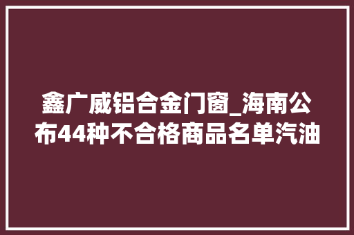 鑫广威铝合金门窗_海南公布44种不合格商品名单汽油电动车装饰材料等 铝合金门