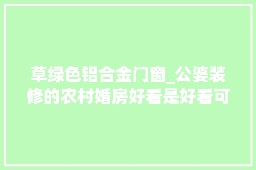 草绿色铝合金门窗_公婆装修的农村婚房好看是好看可满屋绿我其实不雅赏不动