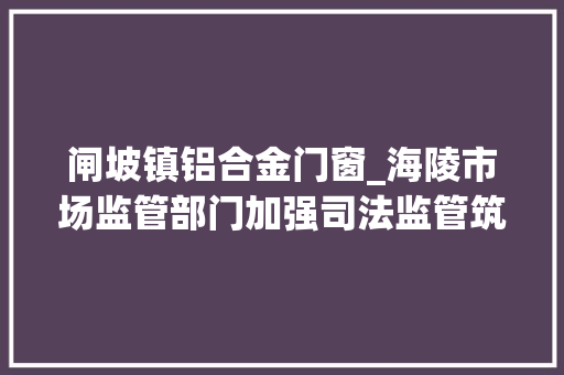 闸坡镇铝合金门窗_海陵市场监管部门加强司法监管筑牢消费安然防线 推拉门