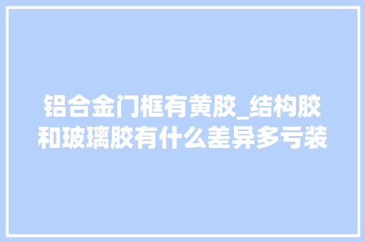 铝合金门框有黄胶_结构胶和玻璃胶有什么差异多亏装修师傅提醒可别买错了