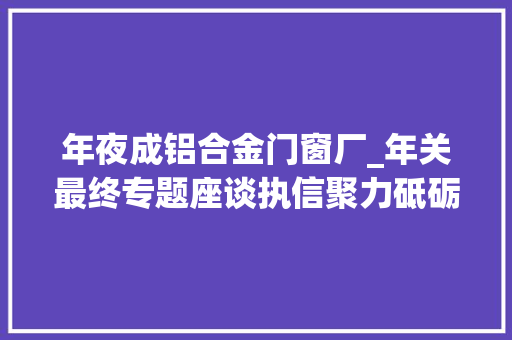 年夜成铝合金门窗厂_年关最终专题座谈执信聚力砥砺大年夜成