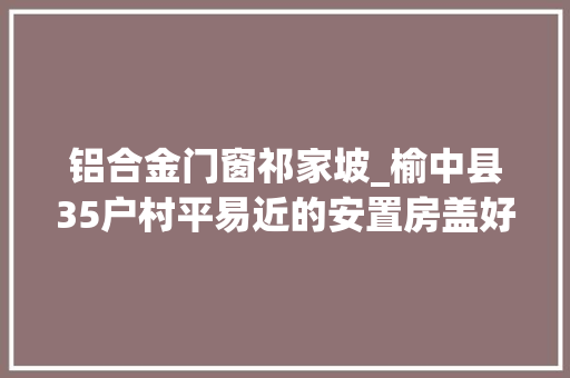 铝合金门窗祁家坡_榆中县35户村平易近的安置房盖好啦