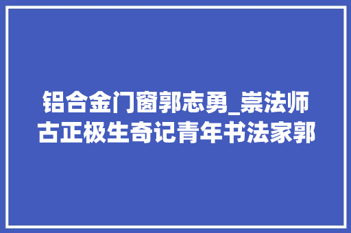 铝合金门窗郭志勇_崇法师古正极生奇记青年书法家郭志勇