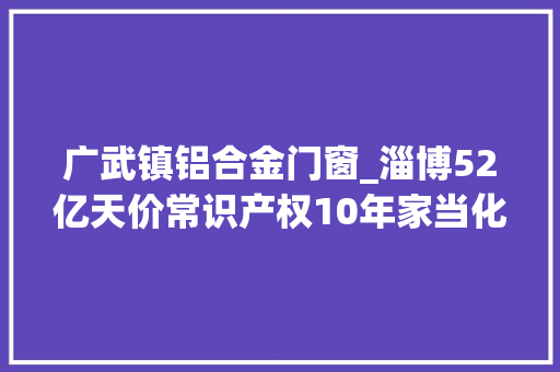 广武镇铝合金门窗_淄博52亿天价常识产权10年家当化东莞梦工厂值得借鉴