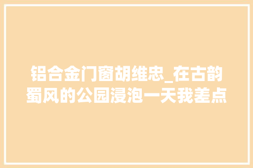 铝合金门窗胡维忠_在古韵蜀风的公园浸泡一天我差点成了诗人成蒲铁路