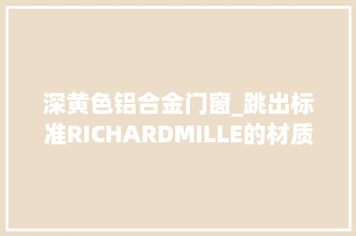 深黄色铝合金门窗_跳出标准RICHARDMILLE的材质哲学