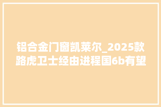 铝合金门窗凯莱尔_2025款路虎卫士经由进程国6b有望8月份上市现款688万元起售