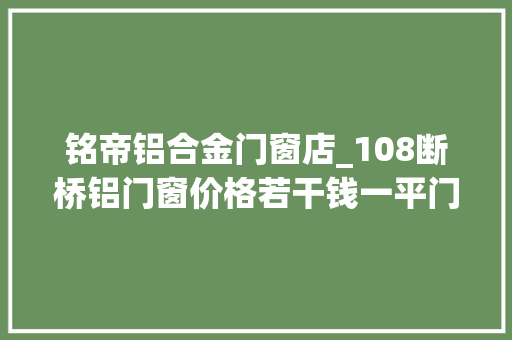 铭帝铝合金门窗店_108断桥铝门窗价格若干钱一平门窗价格科普