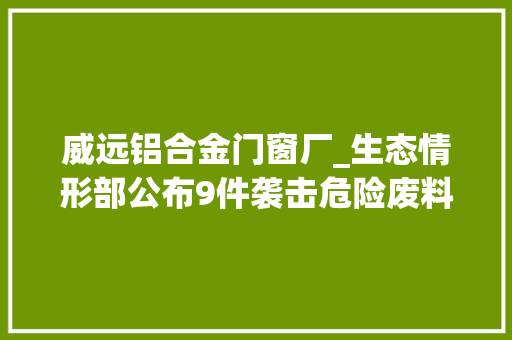 威远铝合金门窗厂_生态情形部公布9件袭击危险废料情形违法犯罪范例案例