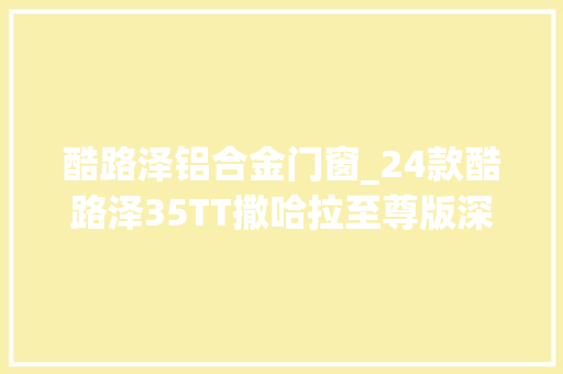 酷路泽铝合金门窗_24款酷路泽35TT撒哈拉至尊版深度解析喜好的老板来 折叠门