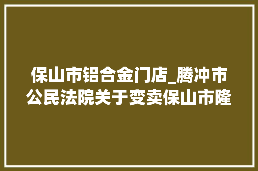 保山市铝合金门店_腾冲市公民法院关于变卖保山市隆阳区永昌街道干事处九龙路北段西侧彩蝶家园二期61幢6号商铺的通知书记 塑钢门