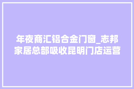 年夜商汇铝合金门窗_志邦家居总部吸收昆明门店运营联袂大年夜商汇向消费者承诺进行做事进级