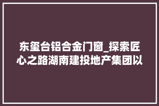 东玺台铝合金门窗_探索匠心之路湖南建投地产集团以好房子诠释不凡品格 推拉门