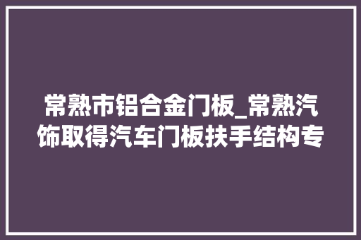 常熟市铝合金门板_常熟汽饰取得汽车门板扶手结构专利取消斜拉手且不影响乘员开关车门