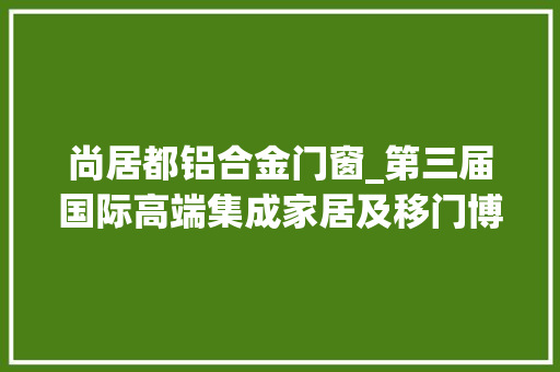 尚居都铝合金门窗_第三届国际高端集成家居及移门博览会即将开幕
