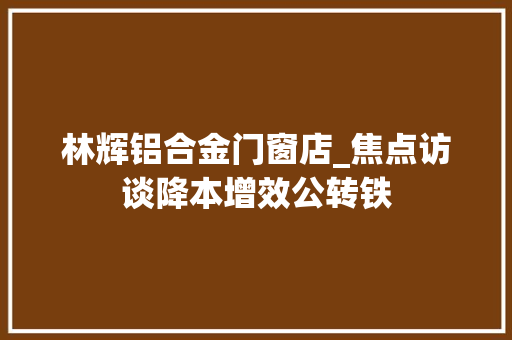 林辉铝合金门窗店_焦点访谈降本增效公转铁