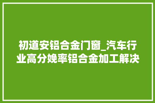 初道安铝合金门窗_汽车行业高分娩率铝合金加工解决筹划