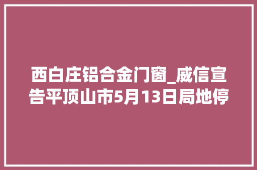 西白庄铝合金门窗_威信宣告平顶山市5月13日局地停电信息