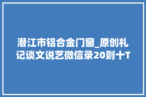 潜江市铝合金门窗_原创札记谈文说艺微信录20则十T304324