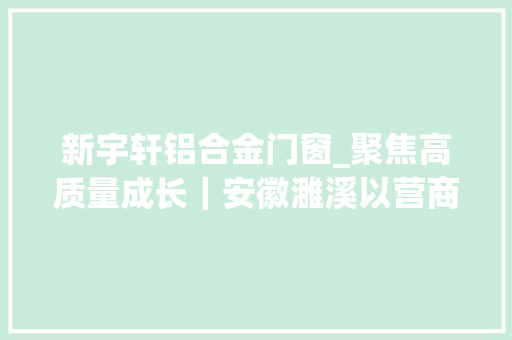 新宇轩铝合金门窗_聚焦高质量成长｜安徽濉溪以营商情形之优汇聚合作共赢之力