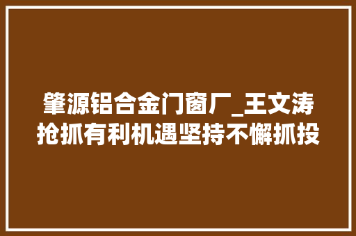肇源铝合金门窗厂_王文涛抢抓有利机遇坚持不懈抓投资抓项目以项目培植更大年夜成效推动高质量成长