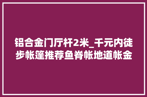 铝合金门厅杆2米_千元内徒步帐篷推荐鱼脊帐地道帐金字塔帐怎么选 复合门