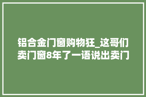铝合金门窗购物狂_这哥们卖门窗8年了一语说出卖门窗的原形