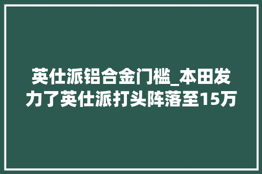 英仕派铝合金门槛_本田发力了英仕派打头阵落至15万凯美瑞好日子到头了