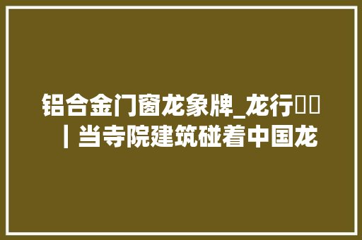 铝合金门窗龙象牌_龙行龘龘｜当寺院建筑碰着中国龙