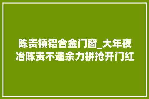 陈贵镇铝合金门窗_大年夜冶陈贵不遗余力拼抢开门红勇当镇域经济成长排头兵 推拉门