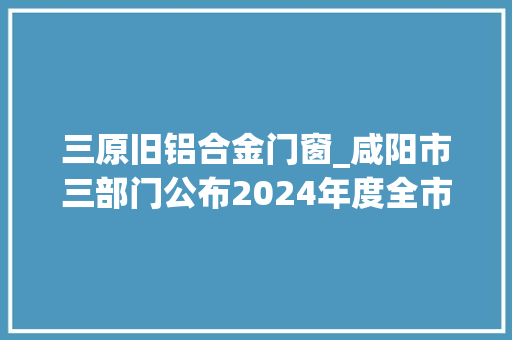 三原旧铝合金门窗_咸阳市三部门公布2024年度全市常识产权行政司法保护范例案例