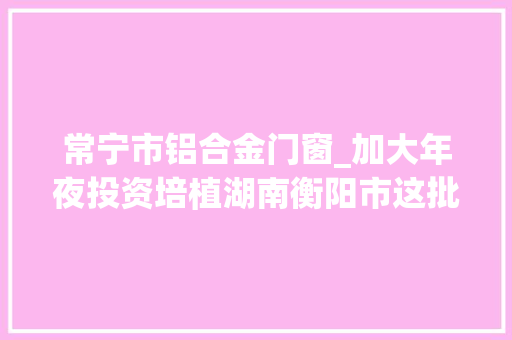 常宁市铝合金门窗_加大年夜投资培植湖南衡阳市这批培植工程项目发改委已立项将动工
