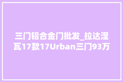 三门铝合金门批发_拉达涅瓦17款17Urban三门93万起售 实木门