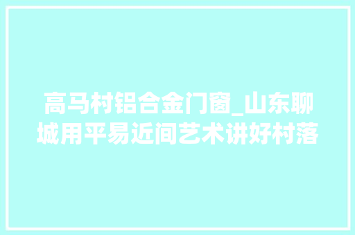高马村铝合金门窗_山东聊城用平易近间艺术讲好村落振兴故事