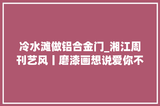 冷水滩做铝合金门_湘江周刊艺风丨磨漆画想说爱你不随意马虎