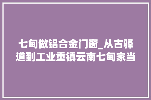 七甸做铝合金门窗_从古驿道到工业重镇云南七甸家当园区乘风破浪借势迈向千亿园区
