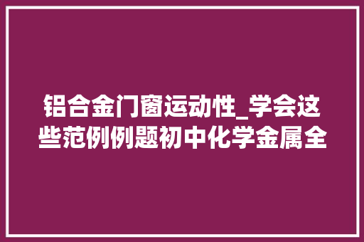 铝合金门窗运动性_学会这些范例例题初中化学金属全搞定