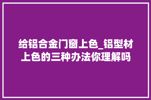 给铝合金门窗上色_铝型材上色的三种办法你理解吗