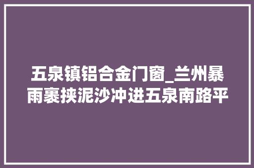 五泉镇铝合金门窗_兰州暴雨裹挟泥沙冲进五泉南路平易近宅家中积水深约1米8