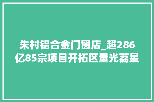 朱村铝合金门窗店_超286亿85宗项目开拓区量光荔星项目朱村商业中新科技园来了