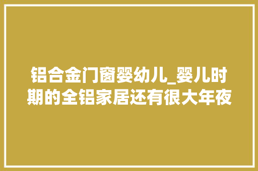 铝合金门窗婴幼儿_婴儿时期的全铝家居还有很大年夜亟需完善和提升的空间