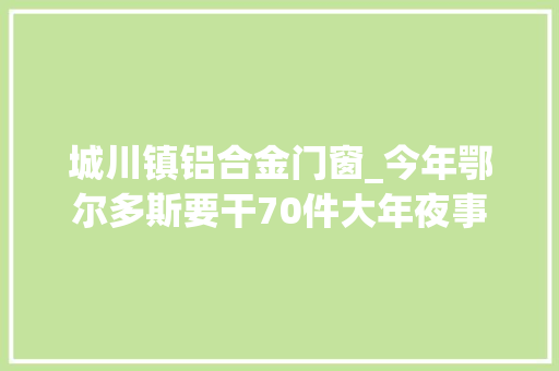 城川镇铝合金门窗_今年鄂尔多斯要干70件大年夜事