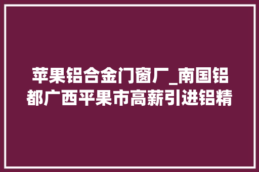 苹果铝合金门窗厂_南国铝都广西平果市高薪引进铝精深加工领军人才
