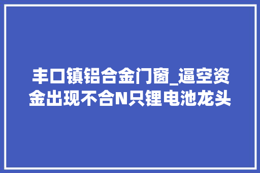 丰口镇铝合金门窗_逼空资金出现不合N只锂电池龙头还有最后一冲杉杉股份