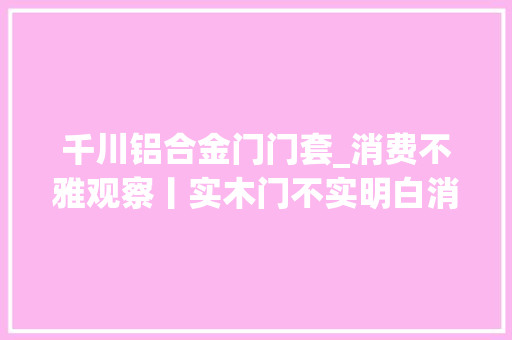 千川铝合金门门套_消费不雅观察丨实木门不实明白消费有门道