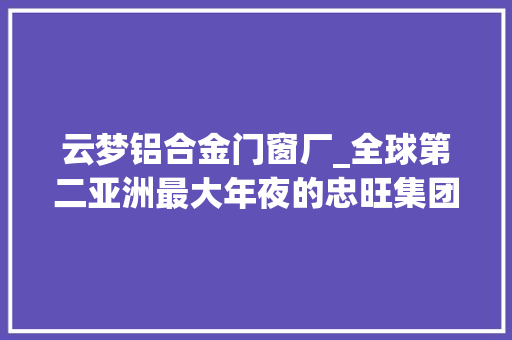 云梦铝合金门窗厂_全球第二亚洲最大年夜的忠旺集团选择落户云梦情由竟然是